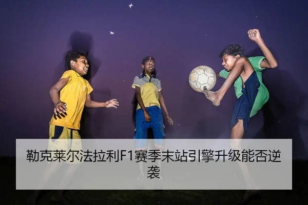 勒克莱尔法拉利F1赛季末站引擎升级能否逆袭